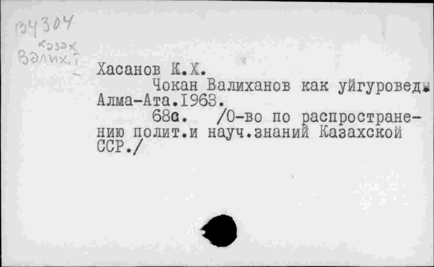 ﻿_ <553^
Хасанов К.Х.
Чокан Валиханов как уйгуровед^ Алма-Ата.1963.
68а.	/0-во по распростране-
нию полит.и науч.знании Казахской ССР./